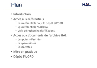 Plan
• Introduction
• Accès	aux	référentiels
• Les	référentiels	pour	le	dépôt	SWORD
• Les	référentiels	AURéHAL
• L’API	de	recherche	d’affiliations
• Accès	aux	documents	de	l’archive	HAL
• Les	points	d’entrées
• Les	paramètres
• Les	facettes
• Mise	en	pratique
• Dépôt	SWORD	
 
