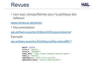 Revues
• Lien	avec	sherpa/Roméo	pour	la	politique	des	
éditeurs
www.sherpa.ac.uk/romeo
• Documentation
api.archives-ouvertes.fr/docs/ref/resource/journal
Exemple
api.archives-ouvertes.fr/ref/journal?q=nature&fl=*
 