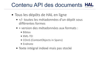Contenu API des documents
• Tous	les	dépôts	de	HAL	en	ligne
• +/- toutes	les	métadonnées	d’un	dépôt	sous	
différentes	formes
• +	version	des	métadonnées	aux	formats	:
• Bibtex
• XML-TEI
• COinS	(ContextObjects	in	Spans)
• Endnote
• Texte	intégral	indexé	mais	pas	stocké
 