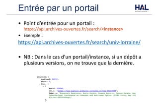 Entrée par un portail
• Point	d’entrée	pour	un	portail	:
https://api.archives-ouvertes.fr/search/<instance>	
• Exemple	:
https://api.archives-ouvertes.fr/search/univ-lorraine/
• NB	:	Dans	le	cas	d’un	portail/instance,	si	un	dépôt	a	
plusieurs	versions,	on	ne	trouve	que	la	dernière.
 