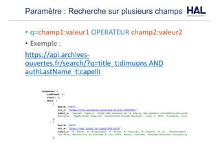 Paramètre : Recherche sur plusieurs champs
• q=champ1:valeur1	OPERATEUR champ2:valeur2	
• Exemple	:	
https://api.archives-
ouvertes.fr/search/?q=title_t:dimuons	AND	
authLastName_t:capelli
 