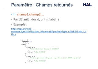 Paramètre : Champs retournés
• fl=champ1,champ2,…
• Par	défault	:	docid,	uri_s,	label_s
• Exemple	:	
https://api.archives-
ouvertes.fr/search/?q=title_t:dimuons&fq=submitType_s:file&fl=halId_s,ti
tle_s
 