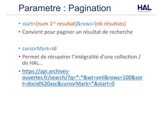 Parametre : Pagination
• start=[num	1er resultat]&rows=[nb	résultats]
• Convient	pour	paginer	un	résultat	de	recherche
• cursorMark=Id
• Permet	de	récupérer	l’intégralité	d’une	collection	/	
de	HAL…
• https://api.archives-
ouvertes.fr/search/?q=*:*&wt=xml&rows=100&sor
t=docid%20asc&cursorMark=*&start=0
 