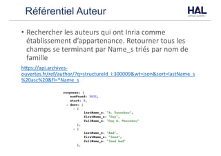 Référentiel Auteur
• Rechercher	les	auteurs	qui	ont	Inria	comme	
établissement	d’appartenance.	Retourner	tous	les	
champs	se	terminant	par	Name_s	triés	par	nom	de	
famille
https://api.archives-
ouvertes.fr/ref/author/?q=structureId_i:300009&wt=json&sort=lastName_s
%20asc%20&fl=*Name_s
 