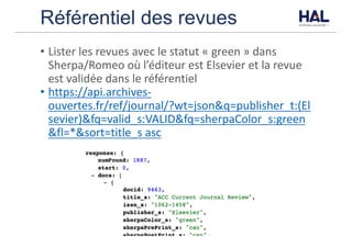 Référentiel des revues
• Lister	les	revues	avec	le	statut	« green »	dans	
Sherpa/Romeo	où	l’éditeur	est	Elsevier	et	la	revue	
est	validée	dans	le	référentiel
• https://api.archives-
ouvertes.fr/ref/journal/?wt=json&q=publisher_t:(El
sevier)&fq=valid_s:VALID&fq=sherpaColor_s:green
&fl=*&sort=title_s	asc
 