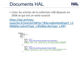 Documents HAL
• Lister	les	articles	de	la	collection	LKB	déposés	en	
2006	et	qui	ont	un	texte	associé
https://api.archives-
ouvertes.fr/search/LKB?q=*&fq=submittedDateY_i:2
006&fq=submitType_s:file&fq=docType_s:ART
 