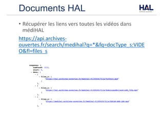 Documents HAL
• Récupérer	les	liens	vers	toutes	les	vidéos	dans	
médiHAL
https://api.archives-
ouvertes.fr/search/medihal?q=*&fq=docType_s:VIDE
O&fl=files_s
 