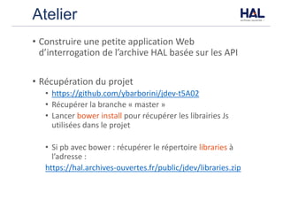 Atelier
• Construire	une	petite	application	Web	
d’interrogation	de	l’archive	HAL	basée	sur	les	API
• Récupération	du	projet
• https://github.com/ybarborini/jdev-t5A02
• Récupérer	la	branche	« master »
• Lancer	bower	install	pour	récupérer	les	librairies	Js	
utilisées	dans	le	projet
• Si	pb	avec	bower	:	récupérer	le	répertoire	libraries à	
l’adresse	:
https://hal.archives-ouvertes.fr/public/jdev/libraries.zip
 