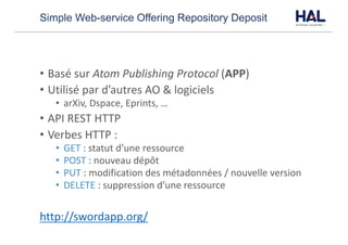 Simple Web-service Offering Repository Deposit
• Basé	sur Atom	Publishing	Protocol (APP)
• Utilisé	par	d’autres	AO	&	logiciels
• arXiv,	Dspace,	Eprints,	…
• API	REST	HTTP
• Verbes	HTTP	:
• GET :	statut	d’une	ressource
• POST :	nouveau	dépôt
• PUT :	modification	des	métadonnées	/	nouvelle	version
• DELETE :	suppression	d’une	ressource
http://swordapp.org/
 