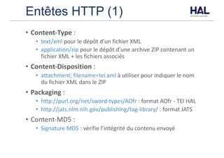 Entêtes HTTP (1)
• Content-Type :	
• text/xml	pour	le	dépôt	d’un	fichier	XML
• application/zip	pour	le	dépôt	d’une	archive	ZIP	contenant	un	
fichier	XML	+	les	fichiers	associés
• Content-Disposition :
• attachment;	filename=tei.xml	à	utiliser	pour	indiquer	le	nom	
du	fichier	XML	dans	le	ZIP
• Packaging :
• http://purl.org/net/sword-types/AOfr :	format	AOfr	- TEI	HAL
• http://jats.nlm.nih.gov/publishing/tag-library/	:	format	JATS
• Content-MD5	:
• Signature	MD5	:	vérifie	l’intégrité	du	contenu	envoyé	
 