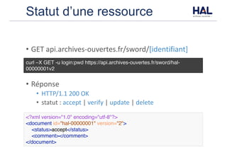 Statut d’une ressource
• GET	api.archives-ouvertes.fr/sword/[identifiant]
• Réponse
• HTTP/1.1	200	OK	
• statut	:	accept |	verify |	update |	delete
curl –X GET -u login:pwd https://api.archives-ouvertes.fr/sword/hal-
00000001v2
<?xml version="1.0" encoding="utf-8"?>
<document id="hal-00000001" version="2">
<status>accept</status>
<comment></comment>
</document>
 