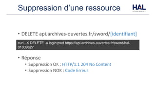 Suppression d’une ressource
• DELETE	api.archives-ouvertes.fr/sword/[identifiant]
• Réponse
• Suppression	OK	:	HTTP/1.1	204	No	Content
• Suppression	NOK	:	Code	Erreur
curl –X DELETE -u login:pwd https://api.archives-ouvertes.fr/sword/hal-
01039627
 