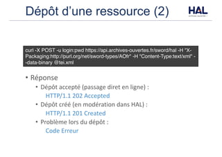 Dépôt d’une ressource (2)
• Réponse
• Dépôt	accepté	(passage	diret	en	ligne)	:	
HTTP/1.1	202	Accepted
• Dépôt	créé	(en	modération	dans	HAL)	:	
HTTP/1.1	201	Created
• Problème	lors	du	dépôt	:	
Code	Erreur
curl -X POST -u login:pwd https://api.archives-ouvertes.fr/sword/hal -H "X-
Packaging:http://purl.org/net/sword-types/AOfr" -H "Content-Type:text/xml" -
-data-binary @tei.xml
 