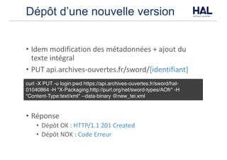 Dépôt d’une nouvelle version
• Idem	modification	des	métadonnées	+	ajout	du	
texte	intégral
• PUT	api.archives-ouvertes.fr/sword/[identifiant]
• Réponse
• Dépôt	OK	:	HTTP/1.1	201	Created
• Dépôt	NOK	:	Code	Erreur
curl -X PUT -u login:pwd https://api.archives-ouvertes.fr/sword/hal-
01040864 -H "X-Packaging:http://purl.org/net/sword-types/AOfr" -H
"Content-Type:text/xml" --data-binary @new_tei.xml
 