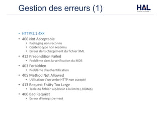 Gestion des erreurs (1)
• HTTP/1.1	4XX	
• 406	Not	Acceptable
• Packaging	non	reconnu
• Content-type	non	reconnu
• Erreur	dans	chargement	du	fichier	XML
• 412	Precondition	Failed
• Problème	dans	la	vérification	du	MD5	
• 403	Forbidden
• Problème	d’authentification
• 405	Method	Not	Allowed	
• Utilisation	d’un	verbe	HTTP	non	accepté	
• 413	Request	Entity	Too	Large	
• Taille	du	fichier	supérieur	à	la	limite	(200Mo)
• 400	Bad	Request	
• Erreur	d’enregistrement
 