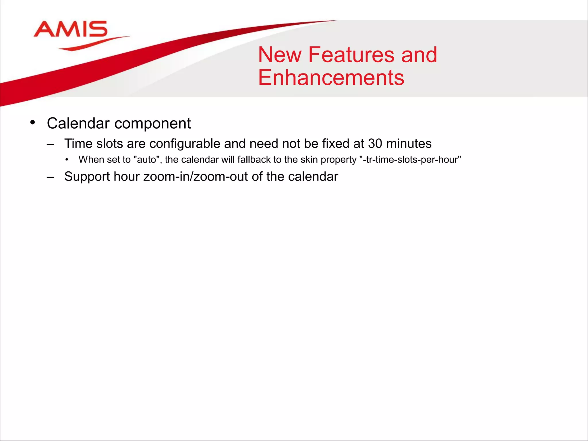 New Features and
Enhancements
• Calendar component
– Time slots are configurable and need not be fixed at 30 minutes
• When set to "auto", the calendar will fallback to the skin property "-tr-time-slots-per-hour"
– Support hour zoom-in/zoom-out of the calendar
 