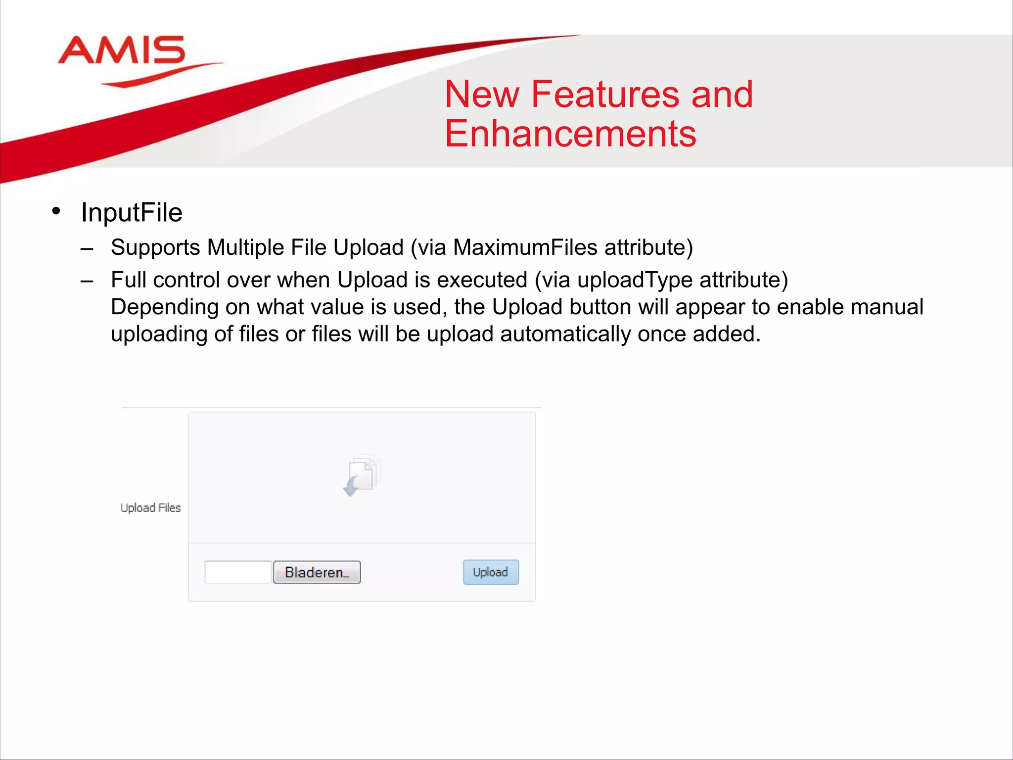 New Features and
Enhancements
• InputFile
– Supports Multiple File Upload (via MaximumFiles attribute)
– Full control over when Upload is executed (via uploadType attribute)
Depending on what value is used, the Upload button will appear to enable manual
uploading of files or files will be upload automatically once added.
 