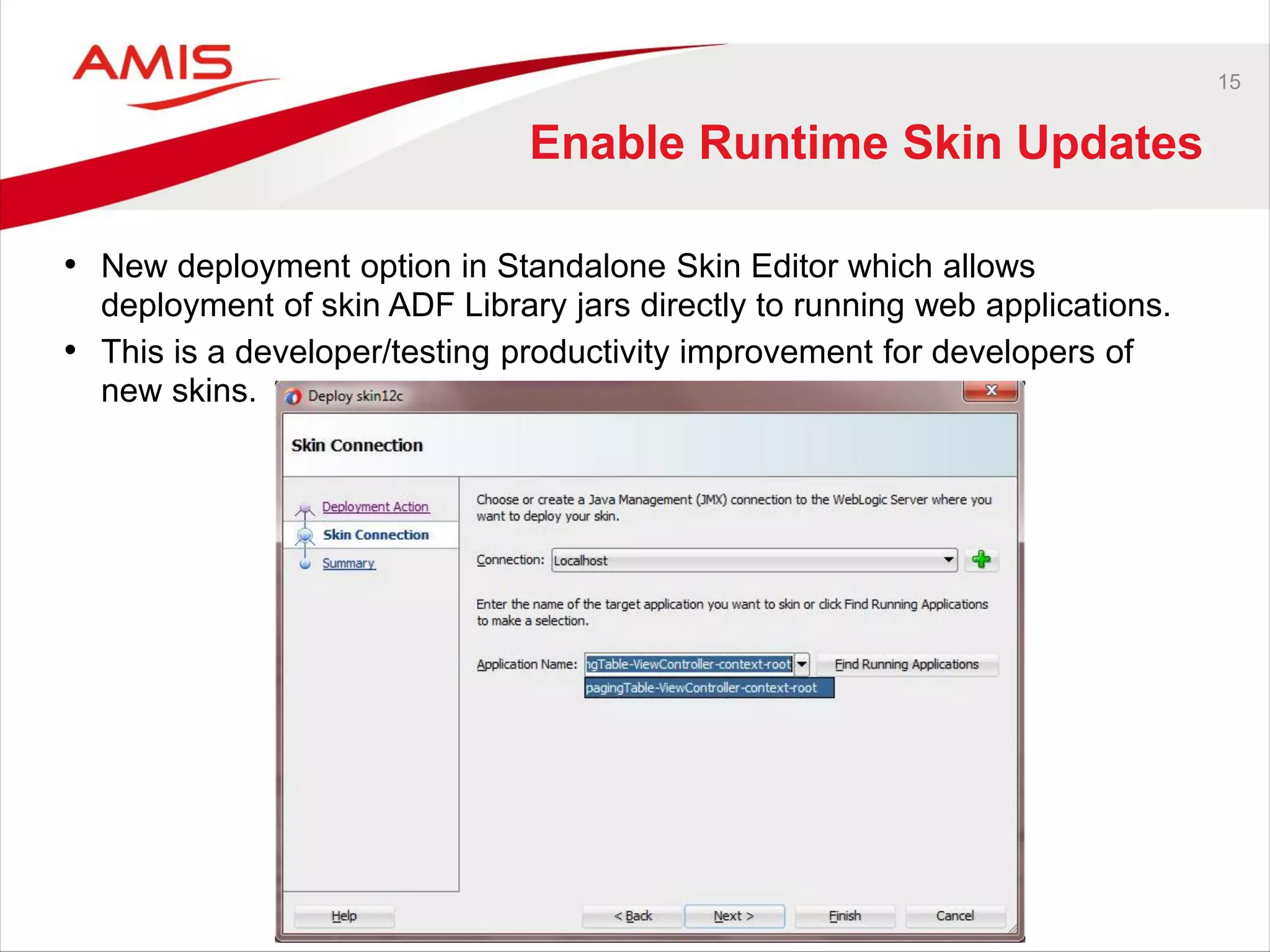 15
Enable Runtime Skin Updates
• New deployment option in Standalone Skin Editor which allows
deployment of skin ADF Library jars directly to running web applications.
• This is a developer/testing productivity improvement for developers of
new skins.
 
