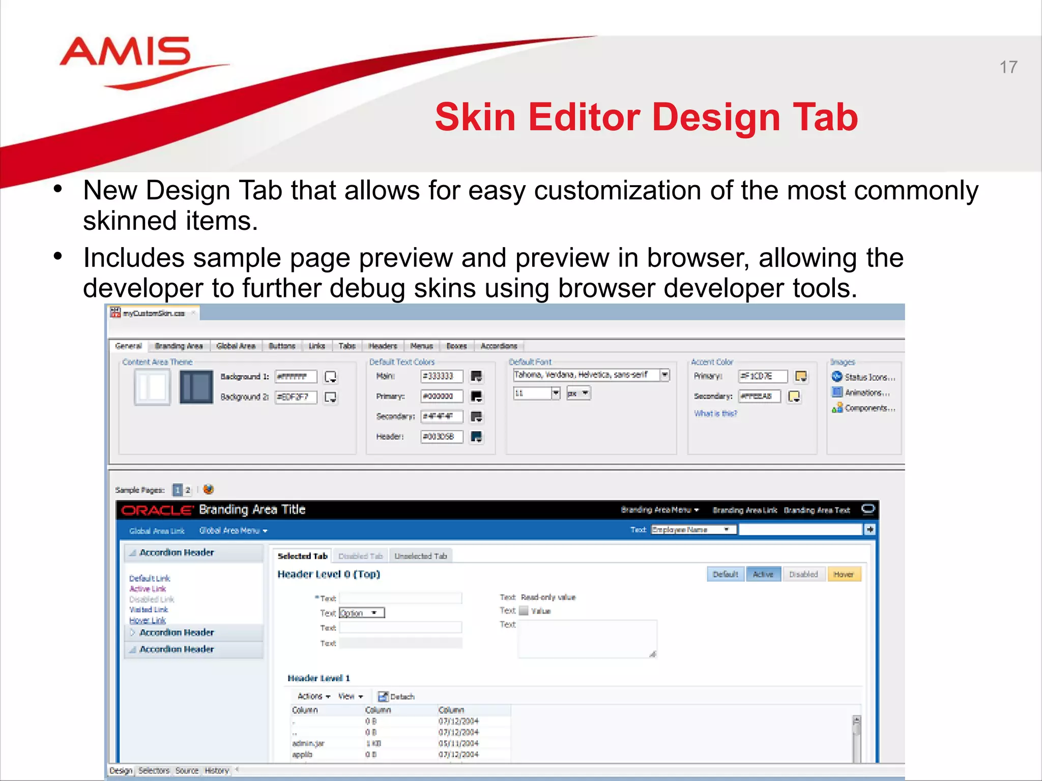 17
Skin Editor Design Tab
• New Design Tab that allows for easy customization of the most commonly
skinned items.
• Includes sample page preview and preview in browser, allowing the
developer to further debug skins using browser developer tools.
 