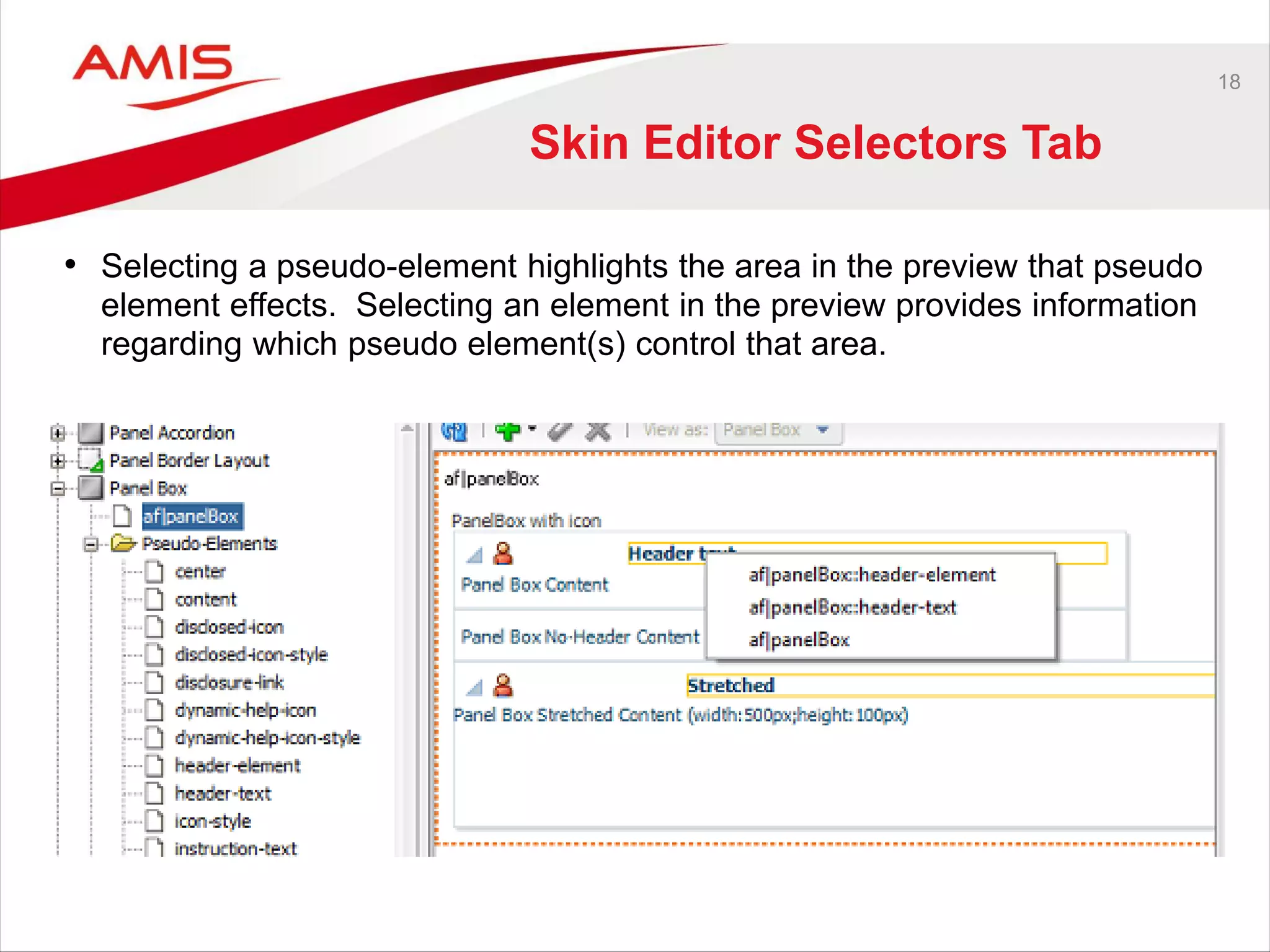 18
Skin Editor Selectors Tab
• Selecting a pseudo-element highlights the area in the preview that pseudo
element effects. Selecting an element in the preview provides information
regarding which pseudo element(s) control that area.
 