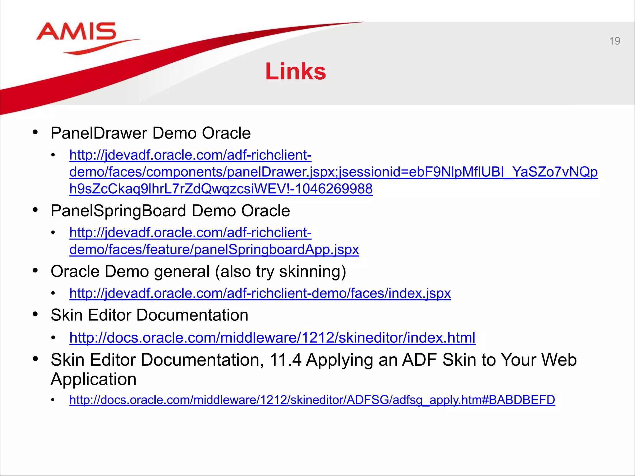 19
Links
• PanelDrawer Demo Oracle
• http://jdevadf.oracle.com/adf-richclient-
demo/faces/components/panelDrawer.jspx;jsessionid=ebF9NlpMflUBI_YaSZo7vNQp
h9sZcCkaq9lhrL7rZdQwqzcsiWEV!-1046269988
• PanelSpringBoard Demo Oracle
• http://jdevadf.oracle.com/adf-richclient-
demo/faces/feature/panelSpringboardApp.jspx
• Oracle Demo general (also try skinning)
• http://jdevadf.oracle.com/adf-richclient-demo/faces/index.jspx
• Skin Editor Documentation
• http://docs.oracle.com/middleware/1212/skineditor/index.html
• Skin Editor Documentation, 11.4 Applying an ADF Skin to Your Web
Application
• http://docs.oracle.com/middleware/1212/skineditor/ADFSG/adfsg_apply.htm#BABDBEFD
 