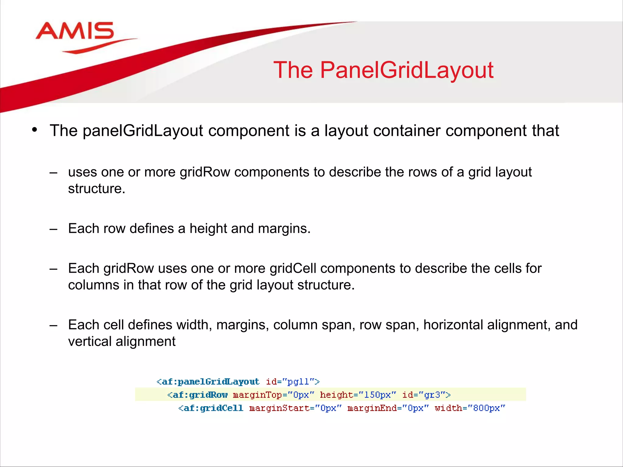 The PanelGridLayout
• The panelGridLayout component is a layout container component that
– uses one or more gridRow components to describe the rows of a grid layout
structure.
– Each row defines a height and margins.
– Each gridRow uses one or more gridCell components to describe the cells for
columns in that row of the grid layout structure.
– Each cell defines width, margins, column span, row span, horizontal alignment, and
vertical alignment
 