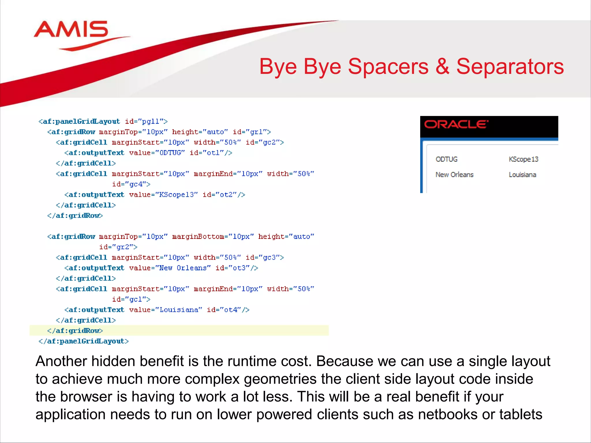 Bye Bye Spacers & Separators
Another hidden benefit is the runtime cost. Because we can use a single layout
to achieve much more complex geometries the client side layout code inside
the browser is having to work a lot less. This will be a real benefit if your
application needs to run on lower powered clients such as netbooks or tablets
 