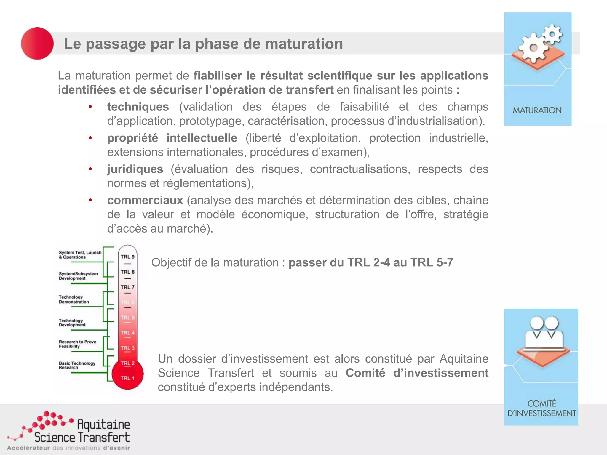 Le passage par la phase de maturation
La maturation permet de fiabiliser le résultat scientifique sur les applications
identifiées et de sécuriser l’opération de transfert en finalisant les points :
• techniques (validation des étapes de faisabilité et des champs
d’application, prototypage, caractérisation, processus d’industrialisation),
• propriété intellectuelle (liberté d’exploitation, protection industrielle,
extensions internationales, procédures d’examen),
• juridiques (évaluation des risques, contractualisations, respects des
normes et réglementations),
• commerciaux (analyse des marchés et détermination des cibles, chaîne
de la valeur et modèle économique, structuration de l’offre, stratégie
d’accès au marché).
Objectif de la maturation : passer du TRL 2-4 au TRL 5-7
Un dossier d’investissement est alors constitué par Aquitaine
Science Transfert et soumis au Comité d’investissement
constitué d’experts indépendants.
 