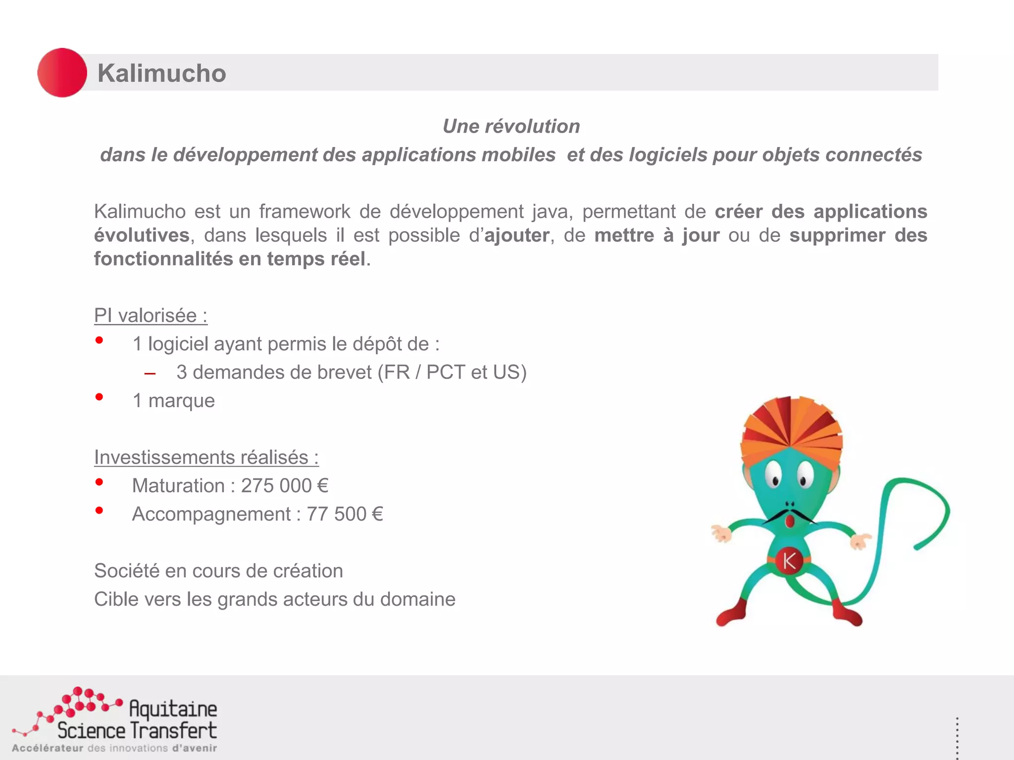 Kalimucho
Une révolution
dans le développement des applications mobiles et des logiciels pour objets connectés
Kalimucho est un framework de développement java, permettant de créer des applications
évolutives, dans lesquels il est possible d’ajouter, de mettre à jour ou de supprimer des
fonctionnalités en temps réel.
PI valorisée :
• 1 logiciel ayant permis le dépôt de :
– 3 demandes de brevet (FR / PCT et US)
• 1 marque
Investissements réalisés :
• Maturation : 275 000 €
• Accompagnement : 77 500 €
Société en cours de création
Cible vers les grands acteurs du domaine
 