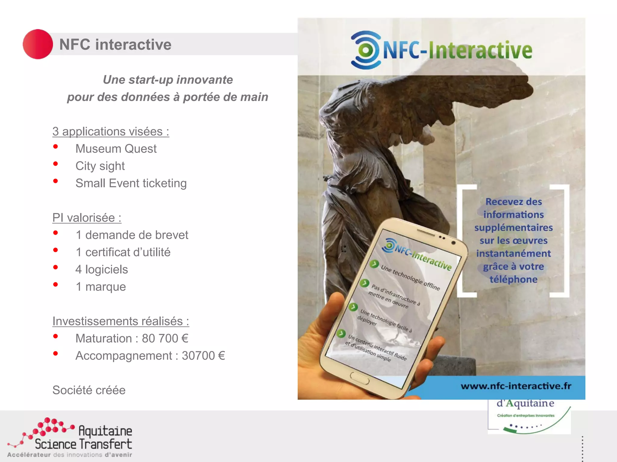 NFC interactive
Une start-up innovante
pour des données à portée de main
3 applications visées :
• Museum Quest
• City sight
• Small Event ticketing
PI valorisée :
• 1 demande de brevet
• 1 certificat d’utilité
• 4 logiciels
• 1 marque
Investissements réalisés :
• Maturation : 80 700 €
• Accompagnement : 30700 €
Société créée
 