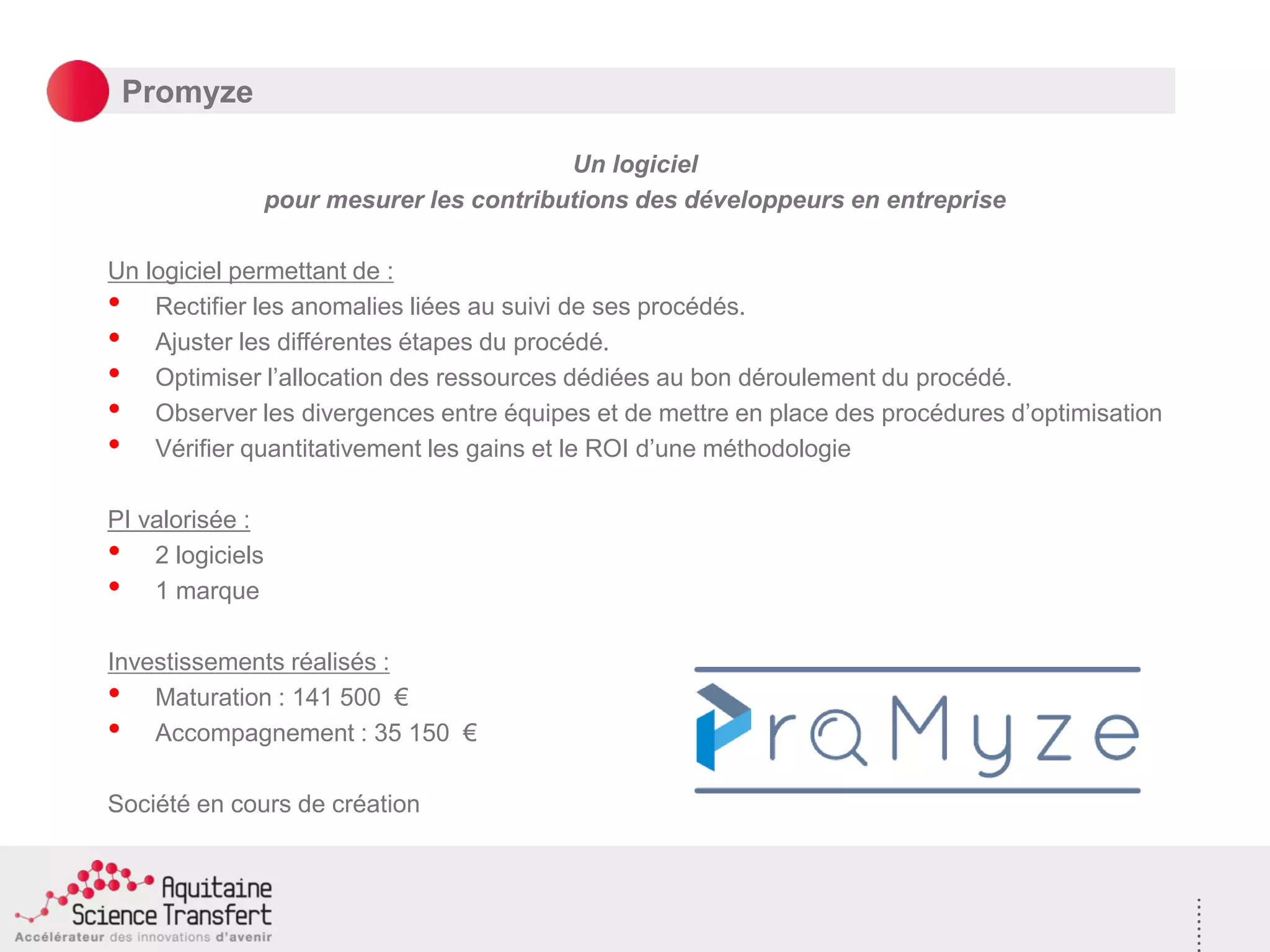 Promyze
Un logiciel
pour mesurer les contributions des développeurs en entreprise
Un logiciel permettant de :
• Rectifier les anomalies liées au suivi de ses procédés.
• Ajuster les différentes étapes du procédé.
• Optimiser l’allocation des ressources dédiées au bon déroulement du procédé.
• Observer les divergences entre équipes et de mettre en place des procédures d’optimisation
• Vérifier quantitativement les gains et le ROI d’une méthodologie
PI valorisée :
• 2 logiciels
• 1 marque
Investissements réalisés :
• Maturation : 141 500 €
• Accompagnement : 35 150 €
Société en cours de création
 