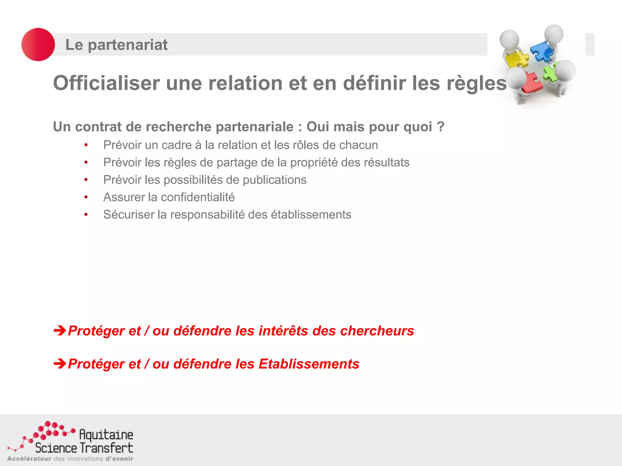 Le partenariat
Officialiser une relation et en définir les règles
Un contrat de recherche partenariale : Oui mais pour quoi ?
• Prévoir un cadre à la relation et les rôles de chacun
• Prévoir les règles de partage de la propriété des résultats
• Prévoir les possibilités de publications
• Assurer la confidentialité
• Sécuriser la responsabilité des établissements
Protéger et / ou défendre les intérêts des chercheurs
Protéger et / ou défendre les Etablissements
 