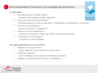 De la déclaration d’invention à la stratégie de protection
Les Résultats :
• De quels types de résultats s’agit il ?
Logiciel, méthodologie, procédé, algorithme…
• Dans quel cadre ont-ils été réalisés ?
Recherche propre au sein du laboratoire, Projet étudiant, Collaboration, Consortium…
• Qui sont les contributeurs ?
Salariés ? Etudiants ? Stagiaires ?
• Quels en sont les propriétaires ?
Existence de contrats ? Tutelles des UMR ? Personnes physiques
• Le résultat a-t-il été divulgué ?
Contrainte sur la brevetabilité
Les enjeux potentiels sur ces résultats :
• Obligation vis-à-vis d’un tiers
Secret, dépôt de brevet, publications, savoir-faire
• Intérêt pour l’équipe ?
Sujet stratégique, travail depuis de nombreuses années…
• Stratégie de valorisation économique ? Scientifique ?
…
 