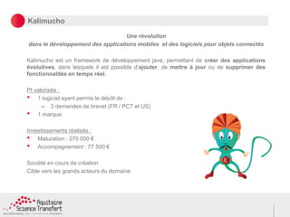 Kalimucho
Une révolution
dans le développement des applications mobiles et des logiciels pour objets connectés
Kalimucho est un framework de développement java, permettant de créer des applications
évolutives, dans lesquels il est possible d’ajouter, de mettre à jour ou de supprimer des
fonctionnalités en temps réel.
PI valorisée :
• 1 logiciel ayant permis le dépôt de :
– 3 demandes de brevet (FR / PCT et US)
• 1 marque
Investissements réalisés :
• Maturation : 275 000 €
• Accompagnement : 77 500 €
Société en cours de création
Cible vers les grands acteurs du domaine
 