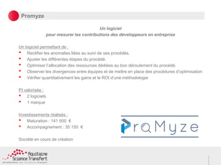 Promyze
Un logiciel
pour mesurer les contributions des développeurs en entreprise
Un logiciel permettant de :
• Rectifier les anomalies liées au suivi de ses procédés.
• Ajuster les différentes étapes du procédé.
• Optimiser l’allocation des ressources dédiées au bon déroulement du procédé.
• Observer les divergences entre équipes et de mettre en place des procédures d’optimisation
• Vérifier quantitativement les gains et le ROI d’une méthodologie
PI valorisée :
• 2 logiciels
• 1 marque
Investissements réalisés :
• Maturation : 141 500 €
• Accompagnement : 35 150 €
Société en cours de création
 