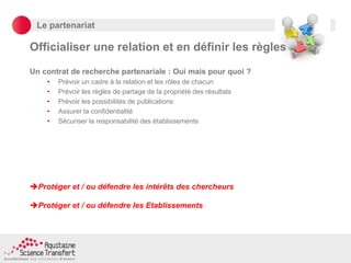 Le partenariat
Officialiser une relation et en définir les règles
Un contrat de recherche partenariale : Oui mais pour quoi ?
• Prévoir un cadre à la relation et les rôles de chacun
• Prévoir les règles de partage de la propriété des résultats
• Prévoir les possibilités de publications
• Assurer la confidentialité
• Sécuriser la responsabilité des établissements
Protéger et / ou défendre les intérêts des chercheurs
Protéger et / ou défendre les Etablissements
 