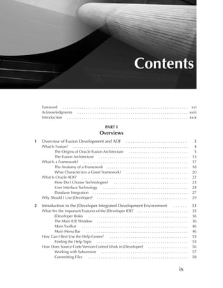 Contents

    Foreword . . . . . . . . . . . . . . . . . . . . . . . . . . . . . . . . . . . . . . . . . . . . . . . . . . . . . . . . . . . xxi
    Acknowledgments . . . . . . . . . . . . . . . . . . . . . . . . . . . . . . . . . . . . . . . . . . . . . . . . . . . . xxiii
    Introduction . . . . . . . . . . . . . . . . . . . . . . . . . . . . . . . . . . . . . . . . . . . . . . . . . . . . . . . . . xxix

                                                         PART I
                                                     Overviews
1   Overview of Fusion Development and ADF                                 ..........................                               3
    What Is Fusion? . . . . . . . . . . . . . . . . . . . . . . . . . . . . . . . . . . . . . . . . . . . . . . . . . . . . . .     4
           The Origins of Oracle Fusion Architecture . . . . . . . . . . . . . . . . . . . . . . . . . . . .                        5
           The Fusion Architecture . . . . . . . . . . . . . . . . . . . . . . . . . . . . . . . . . . . . . . . . . .             13
    What Is a Framework?      .................................................                                                    17
           The Anatomy of a Framework . . . . . . . . . . . . . . . . . . . . . . . . . . . . . . . . . . . . . .                  18
           What Characterizes a Good Framework? . . . . . . . . . . . . . . . . . . . . . . . . . . . . .                          20
    What Is Oracle ADF? . . . . . . . . . . . . . . . . . . . . . . . . . . . . . . . . . . . . . . . . . . . . . . . . . .        22
           How Do I Choose Technologies? . . . . . . . . . . . . . . . . . . . . . . . . . . . . . . . . . . .                     23
           User Interface Technology            ........................................                                           24
           Database Integration . . . . . . . . . . . . . . . . . . . . . . . . . . . . . . . . . . . . . . . . . . . . .          27
    Why Should I Use JDeveloper? . . . . . . . . . . . . . . . . . . . . . . . . . . . . . . . . . . . . . . . . . . .             29

2   Introduction to the JDeveloper Integrated Development Environment                                              ......         33
    What Are the Important Features of the JDeveloper IDE? . . . . . . . . . . . . . . . . . . . . . . . .                         35
          JDeveloper Roles . . . . . . . . . . . . . . . . . . . . . . . . . . . . . . . . . . . . . . . . . . . . . . .           36
          The Main IDE Window . . . . . . . . . . . . . . . . . . . . . . . . . . . . . . . . . . . . . . . . . . .                36
          Main Toolbar . . . . . . . . . . . . . . . . . . . . . . . . . . . . . . . . . . . . . . . . . . . . . . . . . .         46
          Main Menu Bar      ................................................                                                      46
    How Can I Best Use the Help Center?          .....................................                                             55
          Finding the Help Topic . . . . . . . . . . . . . . . . . . . . . . . . . . . . . . . . . . . . . . . . . . .             55
    How Does Source Code Version Control Work in JDeveloper? . . . . . . . . . . . . . . . . . . .                                 56
          Working with Subversion . . . . . . . . . . . . . . . . . . . . . . . . . . . . . . . . . . . . . . . . .                57
          Committing Files     ...............................................                                                     58


                                                                                                                        ix
 