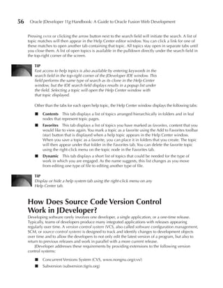 56    Oracle JDeveloper 11g Handbook: A Guide to Oracle Fusion Web Development


     Pressing enter or clicking the arrow button next to the search field will initiate the search. A list of
     topic matches will then appear in the Help Center editor window. You can click a link for one of
     these matches to open another tab containing that topic. All topics stay open in separate tabs until
     you close them. A list of open topics is available in the pulldown directly under the search field in
     the top-right corner of the screen.

         TIP
         Fast access to help topics is also available by entering keywords in the
         search field in the top-right corner of the JDeveloper IDE window. This
         field performs the same type of search as its clone in the Help Center
         window, but the IDE search field displays results in a popup list under
         the field. Selecting a topic will open the Help Center window with
         that topic displayed.

         Other than the tabs for each open help topic, the Help Center window displays the following tabs:

         ■    Contents This tab displays a list of topics arranged hierarchically in folders and in leaf
              nodes that represent topic pages.
         ■    Favorites This tab displays a list of topics you have marked as favorites, content that you
              would like to view again. You mark a topic as a favorite using the Add to Favorites toolbar
              (star) button that is displayed when a help topic appears in the Help Center window.
              When you save a topic as a favorite, you can place it in folders that you create. The topic
              will then appear under that folder in the Favorites tab. You can delete the favorite topic
              using the right-click menu on the topic node in the Favorites tab.
         ■    Dynamic This tab displays a short list of topics that could be needed for the type of
              work in which you are engaged. As the name suggests, this list changes as you move
              from editing one type of file to editing another type of file.

         TIP
         Display or hide a help system tab using the right-click menu on any
         Help Center tab.



     How Does Source Code Version Control
     Work in JDeveloper?
     Developing software rarely involves one developer, a single application, or a one-time release.
     Typically, teams of developers produce many integrated applications with releases appearing
     regularly over time. A version control system (VCS, also called software configuration management,
     SCM, or source control system) is designed to track and identify changes to development objects
     over time and to allow the developers to not only edit the latest version of a program, but also to
     return to previous releases and work in parallel with a more current release.
         JDeveloper addresses these requirements by providing extensions to the following version
     control systems:

         ■    Concurrent Versions System (CVS, www.nongnu.org/cvs/)
         ■    Subversion (subversion.tigris.org)
 
