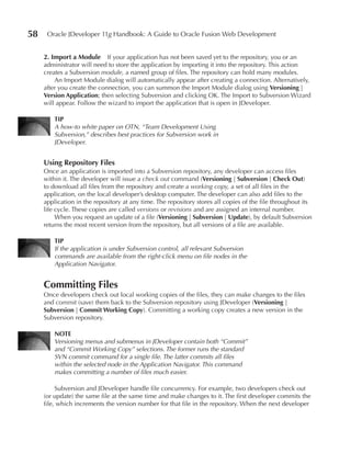 58    Oracle JDeveloper 11g Handbook: A Guide to Oracle Fusion Web Development


     2. Import a Module If your application has not been saved yet to the repository, you or an
     administrator will need to store the application by importing it into the repository. This action
     creates a Subversion module, a named group of files. The repository can hold many modules.
         An Import Module dialog will automatically appear after creating a connection. Alternatively,
     after you create the connection, you can summon the Import Module dialog using Versioning |
     Version Application; then selecting Subversion and clicking OK. The Import to Subversion Wizard
     will appear. Follow the wizard to import the application that is open in JDeveloper.

         TIP
         A how-to white paper on OTN, “Team Development Using
         Subversion,” describes best practices for Subversion work in
         JDeveloper.


     using Repository Files
     Once an application is imported into a Subversion repository, any developer can access files
     within it. The developer will issue a check out command (Versioning | Subversion | Check Out)
     to download all files from the repository and create a working copy, a set of all files in the
     application, on the local developer’s desktop computer. The developer can also add files to the
     application in the repository at any time. The repository stores all copies of the file throughout its
     life cycle. These copies are called versions or revisions and are assigned an internal number.
          When you request an update of a file (Versioning | Subversion | update), by default Subversion
     returns the most recent version from the repository, but all versions of a file are available.

         TIP
         If the application is under Subversion control, all relevant Subversion
         commands are available from the right-click menu on file nodes in the
         Application Navigator.


     Committing Files
     Once developers check out local working copies of the files, they can make changes to the files
     and commit (save) them back to the Subversion repository using JDeveloper (Versioning |
     Subversion | Commit Working Copy). Committing a working copy creates a new version in the
     Subversion repository.

         NOTe
         Versioning menus and submenus in JDeveloper contain both “Commit”
         and “Commit Working Copy” selections. The former runs the standard
         SVN commit command for a single file. The latter commits all files
         within the selected node in the Application Navigator. This command
         makes committing a number of files much easier.

          Subversion and JDeveloper handle file concurrency. For example, two developers check out
     (or update) the same file at the same time and make changes to it. The first developer commits the
     file, which increments the version number for that file in the repository. When the next developer
 