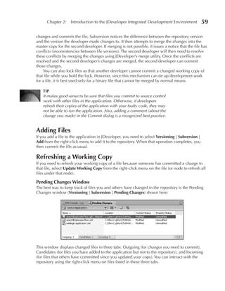 Chapter 2: Introduction to the JDeveloper Integrated Development Environment                 59

changes and commits the file, Subversion notices the difference between the repository version
and the version the developer made changes to. It then attempts to merge the changes into the
master copy for the second developer. If merging is not possible, it issues a notice that the file has
conflicts (inconsistencies between file versions). The second developer will then need to resolve
these conflicts by merging the changes using JDeveloper’s merge utility. Once the conflicts are
resolved and the second developer’s changes are merged, the second developer can commit
those changes.
    You can also lock files so that another developer cannot commit a changed working copy of
that file while you hold the lock. However, since this mechanism can tie up development work
for a file, it is best used only for a binary file that cannot be merged by normal means.

    TIP
    It makes good sense to be sure that files you commit to source control
    work with other files in the application. Otherwise, if developers
    refresh their copies of the application with your faulty code, they may
    not be able to run the application. Also, adding a comment (about the
    change you made) in the Commit dialog is a recognized best practice.


Adding Files
If you add a file to the application in JDeveloper, you need to select Versioning | Subversion |
Add from the right-click menu to add it to the repository. When that operation completes, you
then commit the file as usual.

Refreshing a Working Copy
If you need to refresh your working copy of a file because someone has committed a change to
that file, select update Working Copy from the right-click menu on the file (or node to refresh all
files under that node).

Pending Changes Window
The best way to keep track of files you and others have changed in the repository is the Pending
Changes window (Versioning | Subversion | Pending Changes) shown here:




This window displays changed files in three tabs: Outgoing (for changes you need to commit),
Candidates (for files you have added to the application but not to the repository), and Incoming
(for files that others have committed since you updated your copy). You can interact with the
repository using the right-click menu on files listed in these three tabs.
 