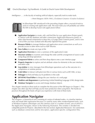 62    Oracle JDeveloper 11g Handbook: A Guide to Oracle Fusion Web Development


     Intelligence . . . is the faculty of making artificial objects, especially tools to make tools.
                                —Henri Bergson (1859–1941), L’Evolution Créatrice (Creative Evolution)




        T
                     he JDeveloper IDE introduced in the preceding chapter offers a myriad of tools to
                     assist in creating web application code. The main tools you will probably use within
                     the IDE to develop Fusion web applications follow:



         ■    Application Navigator to create, edit, and find files for your application (Project panel),
              to interact with the database and other connections (Application Resources panel), to
              select data-bound components to drop into a UI page (Data Controls panel), and to view
              a list of files you have worked with (Recently Opened Files panel)
         ■    Resource Palette to manage database and application server connections as well as to
              provide access to other items such as ADF libraries
         ■    New Gallery to create any type of file
         ■    Application Overview to view a summary of the application’s state
         ■    Structure window to examine and change the order and the arrangement of source code
              using drag-and-drop operations
         ■    Component Palette to select and then drop objects onto a user interface page
         ■    Property Inspector to explore and set attribute values for elements in the user interface
              and other code
         ■    Log window to view messages from JDeveloper operations such as the outcome of a
              compilation or runtime process
         ■    Code Editor to interact with plain text files in various forms such as JSP, XML, or Java
         ■    Debugger to find and help you fix problems in the code
         ■    JSP/HTML Visual Editor to design the user interface of a web page
         ■    Modelers and diagrammers to performing Unified Modeling Language (UML) design tasks
         ■    Database Navigator to access and change database objects

     This chapter introduces these tools to complete the discussion of the IDE begun in Chapter 2. This
     chapter also offers tips that will help you be more productive when using them. The hands-on
     practices throughout the book will give you experience with most of these tools.


     Application Navigator
     The navigator—a hierarchical view consisting of a series of indented nodes—is a familiar interface
     style and needs little explanation because it is used by many other nondevelopment tools, such
     as Windows Explorer. JDeveloper uses this interface style in a number of tools, one of which is
     the Application Navigator, shown in the following illustration. This window is divided into
     collapsible panels for Projects—described in the next section; Application Resources—for connections
     such as database connections and for descriptors, application-specific configuration files;
 
