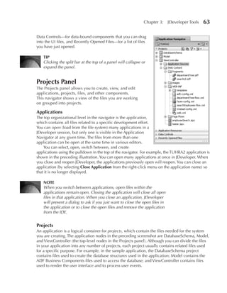 Chapter 3:     JDeveloper Tools   63

Data Controls—for data-bound components that you can drag
into the UI files, and Recently Opened Files—for a list of files
you have just opened.

    TIP
    Clicking the split bar at the top of a panel will collapse or
    expand the panel.


Projects Panel
The Projects panel allows you to create, view, and edit
applications, projects, files, and other components.
This navigator shows a view of the files you are working
on grouped into projects.

Applications
The top organizational level in the navigator is the application,
which contains all files related to a specific development effort.
You can open (load from the file system) many applications in a
JDeveloper session, but only one is visible in the Application
Navigator at any given time. The files from more than one
application can be open at the same time in various editors.
    You can select, open, switch between, and create
applications using the pulldown in the top of the navigator. For example, the TUHRA2 application is
shown in the preceding illustration. You can open many applications at once in JDeveloper. When
you close and reopen JDeveloper, the applications previously open will reopen. You can close an
application (by selecting Close Application from the right-click menu on the application name) so
that it is no longer displayed.

    NOTE
    When you switch between applications, open files within the
    applications remain open. Closing the application will close all open
    files in that application. When you close an application, JDeveloper
    will present a dialog to ask if you just want to close the open files in
    the application or to close the open files and remove the application
    from the IDE.


Projects
An application is a logical container for projects, which contain the files needed for the system
you are creating. The application nodes in the preceding screenshot are DatabaseSchema, Model,
and ViewController (the top-level nodes in the Projects panel). Although you can divide the files
in your application into any number of projects, each project usually contains related files used
for a specific purpose. For example, in the sample application, the DatabaseSchema project
contains files used to create the database structures used in the application; Model contains the
ADF Business Components files used to access the database; and ViewController contains files
used to render the user interface and to process user events.
 