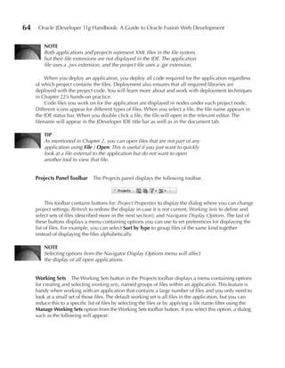 64    Oracle JDeveloper 11g Handbook: A Guide to Oracle Fusion Web Development


         NOTE
         Both applications and projects represent XML files in the file system,
         but their file extensions are not displayed in the IDE. The application
         file uses a .jws extension, and the project file uses a .jpr extension.

          When you deploy an application, you deploy all code required for the application regardless
     of which project contains the files. Deployment also ensures that all required libraries are
     deployed with the project code. You will learn more about and work with deployment techniques
     in Chapter 22’s hands-on practice.
          Code files you work on for the application are displayed in nodes under each project node.
     Different icons appear for different types of files. When you select a file, the file name appears in
     the IDE status bar. When you double click a file, the file will open in the relevant editor. The
     filename will appear in the JDeveloper IDE title bar as well as in the document tab.

         TIP
         As mentioned in Chapter 2, you can open files that are not part of any
         application using File | Open. This is useful if you just want to quickly
         look at a file external to the application but do not want to open
         another tool to view that file.


     Projects Panel Toolbar      The Projects panel displays the following toolbar.



          This toolbar contains buttons for: Project Properties to display the dialog where you can change
     project settings; Refresh to redraw the display in case it is not current; Working Sets to define and
     select sets of files (described more in the next section); and Navigator Display Options. The last of
     these buttons displays a menu containing options you can use to set preferences for displaying the
     list of files. For example, you can select Sort by Type to group files of the same kind together
     instead of displaying the files alphabetically.

         NOTE
         Selecting options from the Navigator Display Options menu will affect
         the display of all open applications.


     Working Sets The Working Sets button in the Projects toolbar displays a menu containing options
     for creating and selecting working sets, named groups of files within an application. This feature is
     handy when working with an application that contains a large number of files and you only need to
     look at a small set of those files. The default working set is all files in the application, but you can
     reduce this to a specific list of files by selecting the files or by applying a file name filter using the
     Manage Working Sets option from the Working Sets toolbar button. If you select this option, a dialog
     such as the following will appear:
 