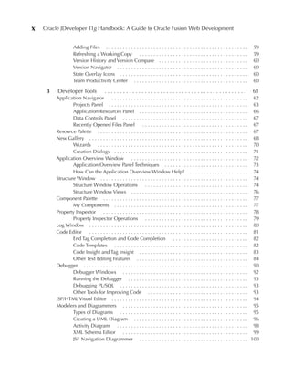 x   Oracle JDeveloper 11g Handbook: A Guide to Oracle Fusion Web Development


                   Adding Files . . . . . . . . . . . . . . . . . . . . . . . . . . . . . . . . . . . . . . . . . . . . . . . . . . .    59
                   Refreshing a Working Copy . . . . . . . . . . . . . . . . . . . . . . . . . . . . . . . . . . . . . . .               59
                   Version History and Version Compare . . . . . . . . . . . . . . . . . . . . . . . . . . . . . . . .                   60
                   Version Navigator . . . . . . . . . . . . . . . . . . . . . . . . . . . . . . . . . . . . . . . . . . . . . . .       60
                   State Overlay Icons . . . . . . . . . . . . . . . . . . . . . . . . . . . . . . . . . . . . . . . . . . . . . .       60
                   Team Productivity Center . . . . . . . . . . . . . . . . . . . . . . . . . . . . . . . . . . . . . . . . .            60

     3   JDeveloper Tools               ..............................................                                                  61
         Application Navigator           . . . . . . . . . . . . . . . . . . . . . . . . . . . . . . . . . . . . . . . . . . . . . . . . . 62
                 Projects Panel . . . . . . . . . . . . . . . . . . . . . . . . . . . . . . . . . . . . . . . . . . . . . . . . . . 63
                 Application Resources Panel . . . . . . . . . . . . . . . . . . . . . . . . . . . . . . . . . . . . . . . 66
                 Data Controls Panel . . . . . . . . . . . . . . . . . . . . . . . . . . . . . . . . . . . . . . . . . . . . . 67
                 Recently Opened Files Panel                   . . . . . . . . . . . . . . . . . . . . . . . . . . . . . . . . . . . . . . 67
         Resource Palette . . . . . . . . . . . . . . . . . . . . . . . . . . . . . . . . . . . . . . . . . . . . . . . . . . . . . . 67
         New Gallery . . . . . . . . . . . . . . . . . . . . . . . . . . . . . . . . . . . . . . . . . . . . . . . . . . . . . . . . . 68
                 Wizards . . . . . . . . . . . . . . . . . . . . . . . . . . . . . . . . . . . . . . . . . . . . . . . . . . . . . . 70
                 Creation Dialogs . . . . . . . . . . . . . . . . . . . . . . . . . . . . . . . . . . . . . . . . . . . . . . . . 71
         Application Overview Window . . . . . . . . . . . . . . . . . . . . . . . . . . . . . . . . . . . . . . . . . . 72
                 Application Overview Panel Techniques . . . . . . . . . . . . . . . . . . . . . . . . . . . . . . 73
                 How Can the Application Overview Window Help? . . . . . . . . . . . . . . . . . . . . . 74
         Structure Window . . . . . . . . . . . . . . . . . . . . . . . . . . . . . . . . . . . . . . . . . . . . . . . . . . . . . 74
                 Structure Window Operations                     . . . . . . . . . . . . . . . . . . . . . . . . . . . . . . . . . . . . . 74
                 Structure Window Views . . . . . . . . . . . . . . . . . . . . . . . . . . . . . . . . . . . . . . . . . . 76
         Component Palette . . . . . . . . . . . . . . . . . . . . . . . . . . . . . . . . . . . . . . . . . . . . . . . . . . . . 77
                 My Components . . . . . . . . . . . . . . . . . . . . . . . . . . . . . . . . . . . . . . . . . . . . . . . . 77
         Property Inspector        . . . . . . . . . . . . . . . . . . . . . . . . . . . . . . . . . . . . . . . . . . . . . . . . . . . . 78
                 Property Inspector Operations . . . . . . . . . . . . . . . . . . . . . . . . . . . . . . . . . . . . . 79
         Log Window . . . . . . . . . . . . . . . . . . . . . . . . . . . . . . . . . . . . . . . . . . . . . . . . . . . . . . . . . 80
         Code Editor     . . . . . . . . . . . . . . . . . . . . . . . . . . . . . . . . . . . . . . . . . . . . . . . . . . . . . . . . . 81
                 End Tag Completion and Code Completion                              . . . . . . . . . . . . . . . . . . . . . . . . . . . 82
                 Code Templates . . . . . . . . . . . . . . . . . . . . . . . . . . . . . . . . . . . . . . . . . . . . . . . . 82
                 Code Insight and Tag Insight . . . . . . . . . . . . . . . . . . . . . . . . . . . . . . . . . . . . . . . 83
                 Other Text Editing Features . . . . . . . . . . . . . . . . . . . . . . . . . . . . . . . . . . . . . . . . 84
         Debugger . . . . . . . . . . . . . . . . . . . . . . . . . . . . . . . . . . . . . . . . . . . . . . . . . . . . . . . . . . . 90
                 Debugger Windows . . . . . . . . . . . . . . . . . . . . . . . . . . . . . . . . . . . . . . . . . . . . . 92
                 Running the Debugger . . . . . . . . . . . . . . . . . . . . . . . . . . . . . . . . . . . . . . . . . . . 93
                 Debugging PL/SQL . . . . . . . . . . . . . . . . . . . . . . . . . . . . . . . . . . . . . . . . . . . . . . 93
                 Other Tools for Improving Code . . . . . . . . . . . . . . . . . . . . . . . . . . . . . . . . . . . . 93
         JSP/HTML Visual Editor . . . . . . . . . . . . . . . . . . . . . . . . . . . . . . . . . . . . . . . . . . . . . . . . . 94
         Modelers and Diagrammers . . . . . . . . . . . . . . . . . . . . . . . . . . . . . . . . . . . . . . . . . . . . . 95
                 Types of Diagrams . . . . . . . . . . . . . . . . . . . . . . . . . . . . . . . . . . . . . . . . . . . . . . 95
                 Creating a UML Diagram . . . . . . . . . . . . . . . . . . . . . . . . . . . . . . . . . . . . . . . . . 96
                 Activity Diagram            . . . . . . . . . . . . . . . . . . . . . . . . . . . . . . . . . . . . . . . . . . . . . . . 98
                 XML Schema Editor . . . . . . . . . . . . . . . . . . . . . . . . . . . . . . . . . . . . . . . . . . . . . 99
                 JSF Navigation Diagrammer . . . . . . . . . . . . . . . . . . . . . . . . . . . . . . . . . . . . . . . 100
 