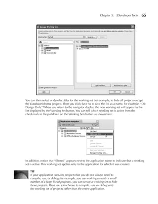 Chapter 3:    JDeveloper Tools    65




You can then select or deselect files for the working set (for example, to hide all projects except
the DatabaseSchema project). Then you click Save As to save the list as a name, for example, “DB
Design Only.” When you return to the navigator display, the new working set will appear in the
list displayed by the Working Set button. You can tell which working set is active from the
checkmark in the pulldown on the Working Sets button as shown here:




In addition, notice that “filtered” appears next to the application name to indicate that a working
set is active. This working set applies only to the application for which it was created.

    TIP
    If your application contains projects that you do not always need to
    compile, run, or debug (for example, you are working on only a small
    number of a large list of projects), you can set up a working set to hide
    those projects. Then you can choose to compile, run, or debug only
    the working set of projects rather than the entire application.
 
