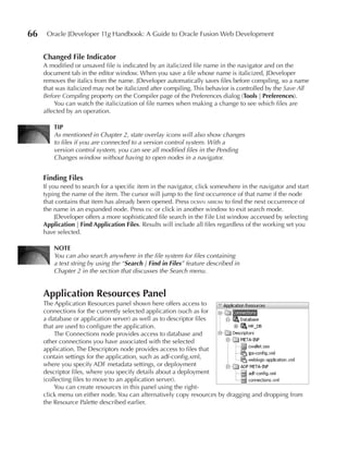 66    Oracle JDeveloper 11g Handbook: A Guide to Oracle Fusion Web Development


     Changed File Indicator
     A modified or unsaved file is indicated by an italicized file name in the navigator and on the
     document tab in the editor window. When you save a file whose name is italicized, JDeveloper
     removes the italics from the name. JDeveloper automatically saves files before compiling, so a name
     that was italicized may not be italicized after compiling. This behavior is controlled by the Save All
     Before Compiling property on the Compiler page of the Preferences dialog (Tools | Preferences).
         You can watch the italicization of file names when making a change to see which files are
     affected by an operation.

         TIP
         As mentioned in Chapter 2, state overlay icons will also show changes
         to files if you are connected to a version control system. With a
         version control system, you can see all modified files in the Pending
         Changes window without having to open nodes in a navigator.


     Finding Files
     If you need to search for a specific item in the navigator, click somewhere in the navigator and start
     typing the name of the item. The cursor will jump to the first occurrence of that name if the node
     that contains that item has already been opened. Press down arrow to find the next occurrence of
     the name in an expanded node. Press esc or click in another window to exit search mode.
          JDeveloper offers a more sophisticated file search in the File List window accessed by selecting
     Application | Find Application Files. Results will include all files regardless of the working set you
     have selected.

         NOTE
         You can also search anywhere in the file system for files containing
         a text string by using the “Search | Find in Files” feature described in
         Chapter 2 in the section that discusses the Search menu.


     Application Resources Panel
     The Application Resources panel shown here offers access to
     connections for the currently selected application (such as for
     a database or application server) as well as to descriptor files
     that are used to configure the application.
         The Connections node provides access to database and
     other connections you have associated with the selected
     application. The Descriptors node provides access to files that
     contain settings for the application, such as adf-config.xml,
     where you specify ADF metadata settings, or deployment
     descriptor files, where you specify details about a deployment
     (collecting files to move to an application server).
         You can create resources in this panel using the right-
     click menu on either node. You can alternatively copy resources by dragging and dropping from
     the Resource Palette described earlier.
 
