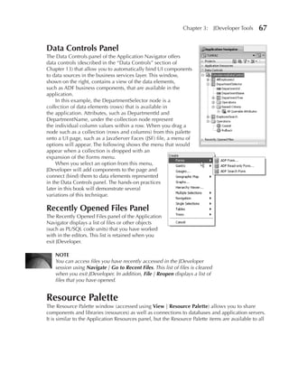 Chapter 3:       JDeveloper Tools   67

Data Controls Panel
The Data Controls panel of the Application Navigator offers
data controls (described in the “Data Controls” section of
Chapter 13) that allow you to automatically bind UI components
to data sources in the business services layer. This window,
shown on the right, contains a view of the data elements,
such as ADF business components, that are available in the
application.
     In this example, the DepartmentSelector node is a
collection of data elements (rows) that is available in
the application. Attributes, such as DepartmentId and
DepartmentName, under the collection node represent
the individual column values within a row. When you drag a
node such as a collection (rows and columns) from this palette
onto a UI page, such as a JavaServer Faces (JSF) file, a menu of
options will appear. The following shows the menu that would
appear when a collection is dropped with an
expansion of the Forms menu.
     When you select an option from this menu,
JDeveloper will add components to the page and
connect (bind) them to data elements represented
in the Data Controls panel. The hands-on practices
later in this book will demonstrate several
variations of this technique.

Recently Opened Files Panel
The Recently Opened Files panel of the Application
Navigator displays a list of files or other objects
(such as PL/SQL code units) that you have worked
with in the editors. This list is retained when you
exit JDeveloper.

    NOTE
    You can access files you have recently accessed in the JDeveloper
    session using Navigate | Go to Recent Files. This list of files is cleared
    when you exit JDeveloper. In addition, File | Reopen displays a list of
    files that you have opened.


Resource Palette
The Resource Palette window (accessed using View | Resource Palette) allows you to share
components and libraries (resources) as well as connections to databases and application servers.
It is similar to the Application Resources panel, but the Resource Palette items are available to all
 