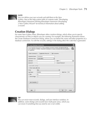 Chapter 3:    JDeveloper Tools    71

   NOTE
   You can define your own wizards and add them to the New
   Gallery. Start at the help system table of contents node “Developing
   JDeveloper ExtensionsWriting JDeveloper ExtensionsDeveloping
   a New Gallery Wizard” for technical information about adding
   a wizard.


Creation Dialogs
For some New Gallery items, JDeveloper offers creation dialogs, which allow you to specify
characteristics of files or objects you are creating. For example, the following illustration shows
the Create Database Connection dialog, where you can define the name and other properties of a
database connection. As with the wizards, settings in the dialog affect the code that is generated.




   TIP
   You can resize most wizards, dialogs, and user interface windows. In
   addition, some dialogs and wizards have multi-pane areas, which you
   can resize if something that you need to see is not visible.
 