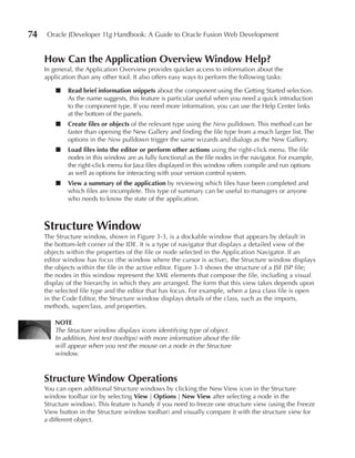 74    Oracle JDeveloper 11g Handbook: A Guide to Oracle Fusion Web Development


     How Can the Application Overview Window Help?
     In general, the Application Overview provides quicker access to information about the
     application than any other tool. It also offers easy ways to perform the following tasks:

         ■   Read brief information snippets about the component using the Getting Started selection.
             As the name suggests, this feature is particular useful when you need a quick introduction
             to the component type. If you need more information, you can use the Help Center links
             at the bottom of the panels.
         ■   Create files or objects of the relevant type using the New pulldown. This method can be
             faster than opening the New Gallery and finding the file type from a much larger list. The
             options in the New pulldown trigger the same wizards and dialogs as the New Gallery.
         ■   Load files into the editor or perform other actions using the right-click menu. The file
             nodes in this window are as fully functional as the file nodes in the navigator. For example,
             the right-click menu for Java files displayed in this window offers compile and run options
             as well as options for interacting with your version control system.
         ■   View a summary of the application by reviewing which files have been completed and
             which files are incomplete. This type of summary can be useful to managers or anyone
             who needs to know the state of the application.



     Structure Window
     The Structure window, shown in Figure 3-3, is a dockable window that appears by default in
     the bottom-left corner of the IDE. It is a type of navigator that displays a detailed view of the
     objects within the properties of the file or node selected in the Application Navigator. If an
     editor window has focus (the window where the cursor is active), the Structure window displays
     the objects within the file in the active editor. Figure 3-3 shows the structure of a JSF JSP file;
     the nodes in this window represent the XML elements that compose the file, including a visual
     display of the hierarchy in which they are arranged. The form that this view takes depends upon
     the selected file type and the editor that has focus. For example, when a Java class file is open
     in the Code Editor, the Structure window displays details of the class, such as the imports,
     methods, superclass, and properties.

         NOTE
         The Structure window displays icons identifying type of object.
         In addition, hint text (tooltips) with more information about the file
         will appear when you rest the mouse on a node in the Structure
         window.



     Structure Window Operations
     You can open additional Structure windows by clicking the New View icon in the Structure
     window toolbar (or by selecting View | Options | New View after selecting a node in the
     Structure window). This feature is handy if you need to freeze one structure view (using the Freeze
     View button in the Structure window toolbar) and visually compare it with the structure view for
     a different object.
 