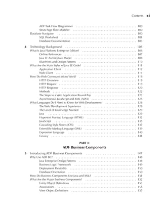 Contents      xi

           ADF Task Flow Diagrammer . . . . . . . . . . . . . . . . . . . . . . . . . . . . . . . . . . . . . . .                 100
           Struts Page Flow Modeler . . . . . . . . . . . . . . . . . . . . . . . . . . . . . . . . . . . . . . . . .             100
    Database Navigator . . . . . . . . . . . . . . . . . . . . . . . . . . . . . . . . . . . . . . . . . . . . . . . . . . .      100
           SQL Worksheet . . . . . . . . . . . . . . . . . . . . . . . . . . . . . . . . . . . . . . . . . . . . . . . . .        101
           Database Documentation . . . . . . . . . . . . . . . . . . . . . . . . . . . . . . . . . . . . . . . . .               103

4   Technology Background                    . . . . . . . . . . . . . . . . . . . . . . . . . . . . . . . . . . . . . . . . . 105
    What Is Java Platform, Enterprise Edition? . . . . . . . . . . . . . . . . . . . . . . . . . . . . . . . . . . .              106
           Online References . . . . . . . . . . . . . . . . . . . . . . . . . . . . . . . . . . . . . . . . . . . . . .          107
           Java EE Architecture Model . . . . . . . . . . . . . . . . . . . . . . . . . . . . . . . . . . . . . . . .             108
           BluePrints and Design Patterns . . . . . . . . . . . . . . . . . . . . . . . . . . . . . . . . . . . . .               110
    What Are the Main Styles of Java EE Code? . . . . . . . . . . . . . . . . . . . . . . . . . . . . . . . . . .                 111
           Application Client       ..............................................                                                112
           Web Client . . . . . . . . . . . . . . . . . . . . . . . . . . . . . . . . . . . . . . . . . . . . . . . . . . . .     114
    How Do Web Communications Work? . . . . . . . . . . . . . . . . . . . . . . . . . . . . . . . . . . . . .                     118
           HTTP Overview . . . . . . . . . . . . . . . . . . . . . . . . . . . . . . . . . . . . . . . . . . . . . . . .          118
           HTTP Request . . . . . . . . . . . . . . . . . . . . . . . . . . . . . . . . . . . . . . . . . . . . . . . . . .       119
           HTTP Response . . . . . . . . . . . . . . . . . . . . . . . . . . . . . . . . . . . . . . . . . . . . . . . .          120
           Methods . . . . . . . . . . . . . . . . . . . . . . . . . . . . . . . . . . . . . . . . . . . . . . . . . . . . . .    122
           The Steps in a Web Application Round-Trip . . . . . . . . . . . . . . . . . . . . . . . . . . .                        123
           Asynchronous JavaScript and XML (AJAX) . . . . . . . . . . . . . . . . . . . . . . . . . . . . .                       125
    What Languages Do I Need to Know for Web Development? . . . . . . . . . . . . . . . . . . . .                                 128
           The Web Development Experience . . . . . . . . . . . . . . . . . . . . . . . . . . . . . . . . . .                     128
           The Level of Knowledge Needed . . . . . . . . . . . . . . . . . . . . . . . . . . . . . . . . . . .                    129
           Java    .........................................................                                                      129
           Hypertext Markup Language (HTML) . . . . . . . . . . . . . . . . . . . . . . . . . . . . . . . .                       132
           JavaScript . . . . . . . . . . . . . . . . . . . . . . . . . . . . . . . . . . . . . . . . . . . . . . . . . . . . .   135
           Cascading Style Sheets (CSS)             ......................................                                        137
           Extensible Markup Language (XML) . . . . . . . . . . . . . . . . . . . . . . . . . . . . . . . . .                     139
           Expression Language          ............................................                                              140
           Groovy . . . . . . . . . . . . . . . . . . . . . . . . . . . . . . . . . . . . . . . . . . . . . . . . . . . . . . .   141

                                                             PART II
                                         ADF Business Components
5   Introducing ADF Business Components                              . . . . . . . . . . . . . . . . . . . . . . . . . . . . . 147
    Why Use ADF BC? . . . . . . . . . . . . . . . . . . . . . . . . . . . . . . . . . . . . . . . . . . . . . . . . . . . .       148
          Java Enterprise Design Patterns . . . . . . . . . . . . . . . . . . . . . . . . . . . . . . . . . . . . .               148
          Business Logic Framework . . . . . . . . . . . . . . . . . . . . . . . . . . . . . . . . . . . . . . . .                149
          Deployment Flexibility . . . . . . . . . . . . . . . . . . . . . . . . . . . . . . . . . . . . . . . . . . .            150
          Database Orientation . . . . . . . . . . . . . . . . . . . . . . . . . . . . . . . . . . . . . . . . . . . .            150
    How Do Business Components Use Java and XML? . . . . . . . . . . . . . . . . . . . . . . . . . . .                            151
    What Are the Major Business Components? . . . . . . . . . . . . . . . . . . . . . . . . . . . . . . . . .                     152
          Entity Object Definitions        .........................................                                              153
          Associations . . . . . . . . . . . . . . . . . . . . . . . . . . . . . . . . . . . . . . . . . . . . . . . . . . .      156
          View Object Definitions . . . . . . . . . . . . . . . . . . . . . . . . . . . . . . . . . . . . . . . . . .             157
 